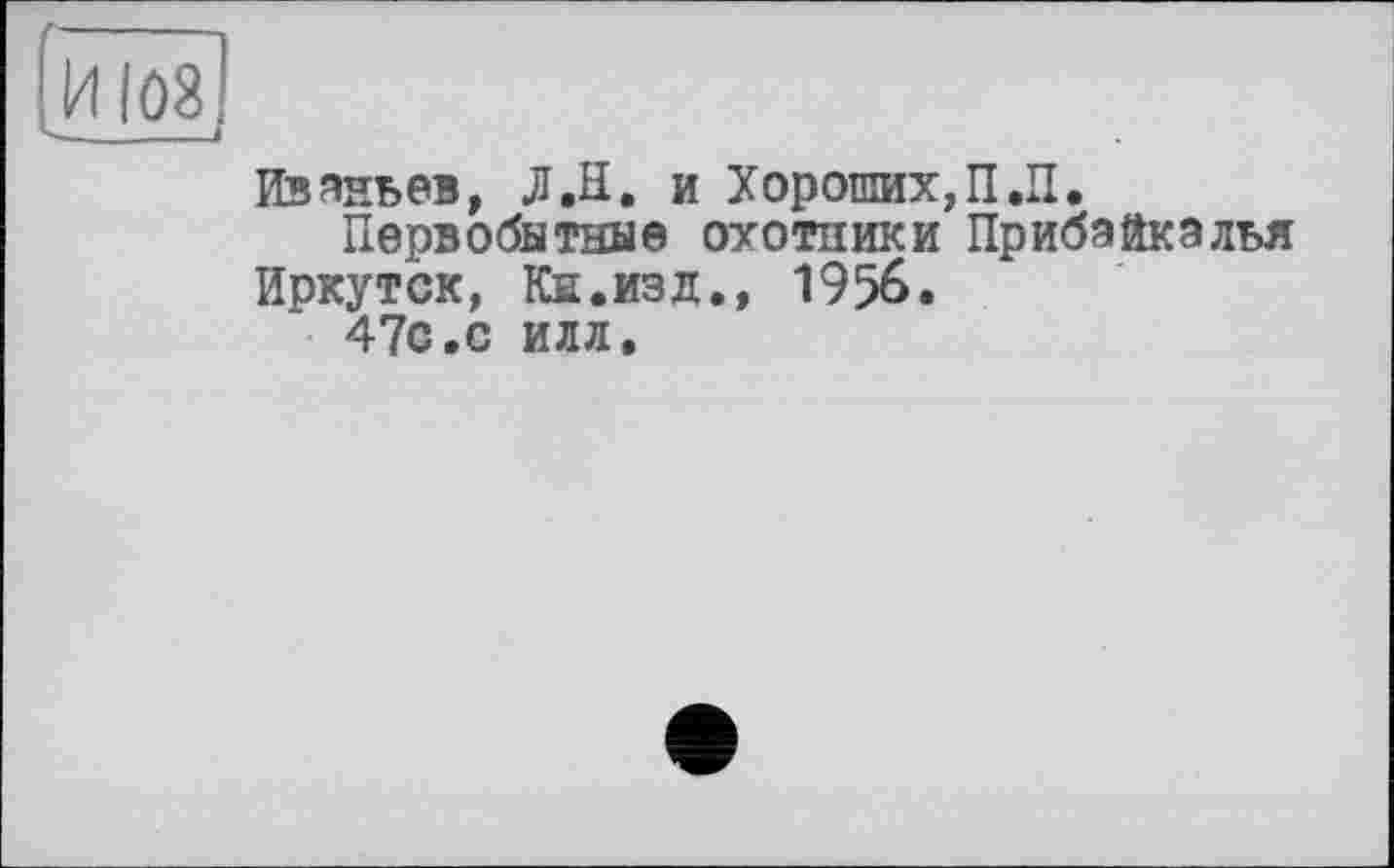 ﻿.И 108
Изаньев, Л.Н. и Хороших,П.П.
Первобытные охотники Прибайкалья
Иркутск, Кн.изд., 1956.
47с.с илл.